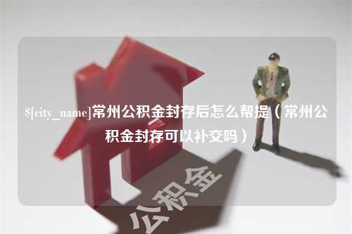 宜阳常州公积金封存后怎么帮提（常州公积金封存可以补交吗）